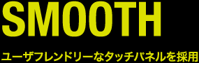 SMOOTH ユーザフレンドリーなタッチパネルを採用